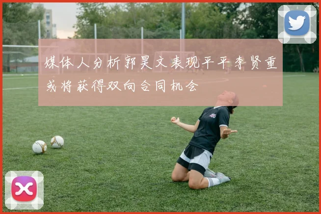媒体人分析郭昊文表现平平李贤重或将获得双向合同机会