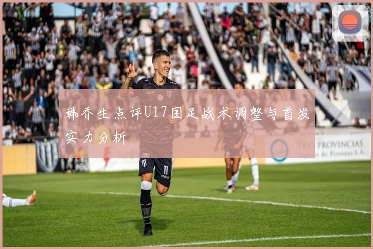 韩乔生点评U17国足战术调整与首发实力分析