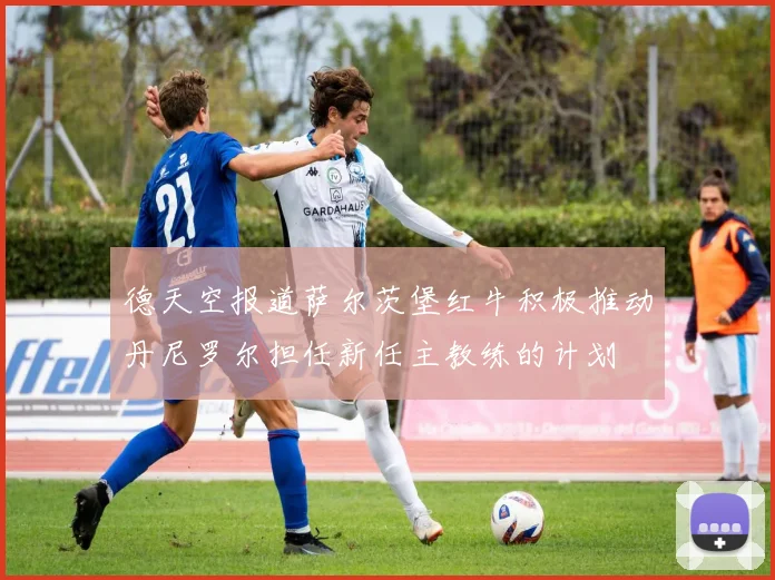 德天空报道萨尔茨堡红牛积极推动丹尼罗尔担任新任主教练的计划