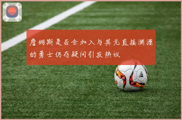 詹姆斯是否会加入与其无直接渊源的勇士仍存疑问引发热议