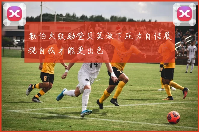勒伯夫鼓励登贝莱放下压力自信展现自我才能更出色
