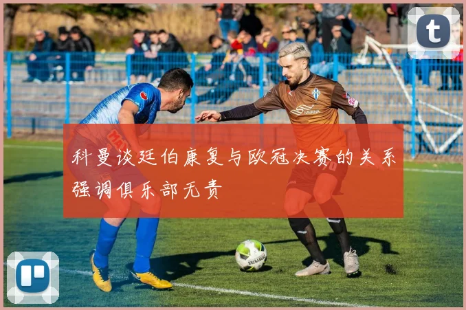 科曼谈廷伯康复与欧冠决赛的关系强调俱乐部无责