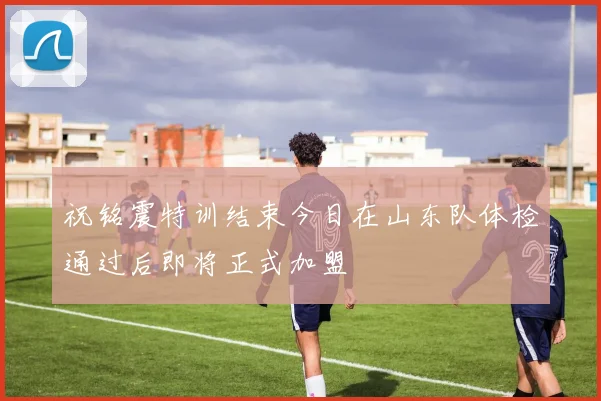 祝铭震特训结束今日在山东队体检通过后即将正式加盟