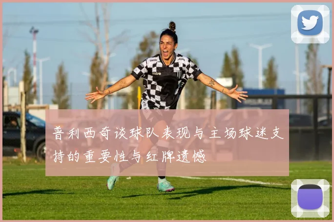普利西奇谈球队表现与主场球迷支持的重要性与红牌遗憾