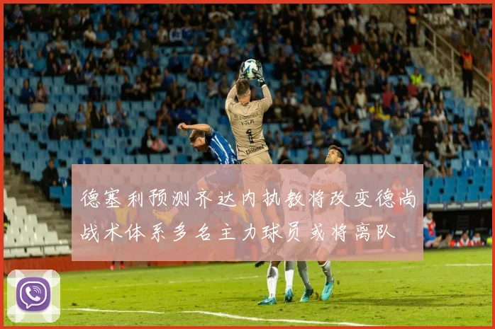 德塞利预测齐达内执教将改变德尚战术体系多名主力球员或将离队