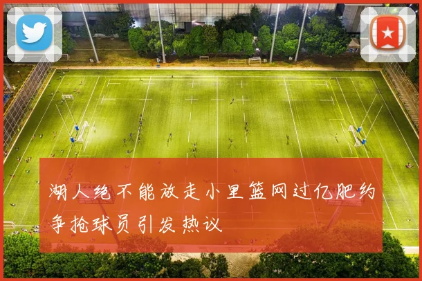 湖人绝不能放走小里篮网过亿肥约争抢球员引发热议