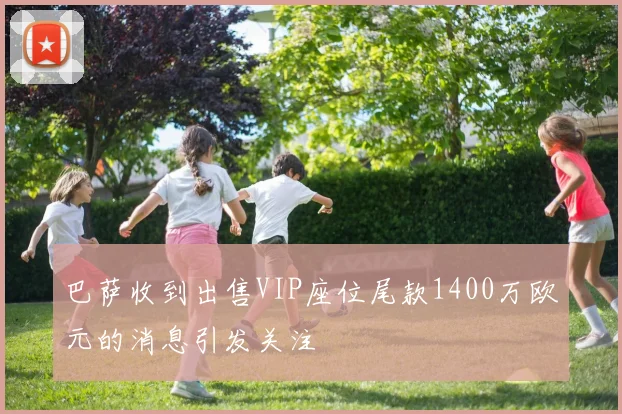 巴萨收到出售VIP座位尾款1400万欧元的消息引发关注
