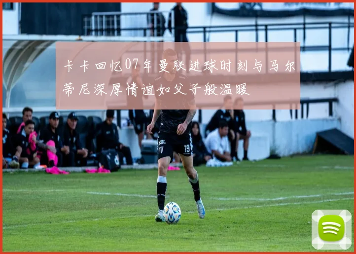 卡卡回忆07年曼联进球时刻与马尔蒂尼深厚情谊如父子般温暖